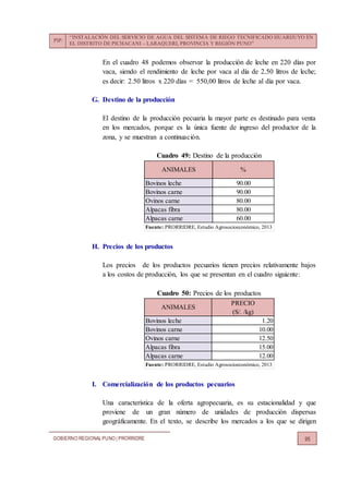 PIP:
“INSTALACIÓN DEL SERVICIO DE AGUA DEL SISTEMA DE RIEGO TECNIFICADO HUARIJUYO EN
EL DISTRITO DE PICHACANI – LARAQUERI, PROVINCIA Y REGIÓN PUNO”
GOBIERNO REGIONALPUNO | PRORRIDRE 95
En el cuadro 48 podemos observar la producción de leche en 220 días por
vaca, siendo el rendimiento de leche por vaca al día de 2.50 litros de leche;
es decir: 2.50 litros x 220 días = 550,00 litros de leche al día por vaca.
G. Destino de la producción
El destino de la producción pecuaria la mayor parte es destinado para venta
en los mercados, porque es la única fuente de ingreso del productor de la
zona, y se muestran a continuación.
Cuadro 49: Destino de la producción
H. Precios de los productos
Los precios de los productos pecuarios tienen precios relativamente bajos
a los costos de producción, los que se presentan en el cuadro siguiente:
Cuadro 50: Precios de los productos
I. Comercialización de los productos pecuarios
Una característica de la oferta agropecuaria, es su estacionalidad y que
proviene de un gran número de unidades de producción dispersas
geográficamente. En el texto, se describe los mercados a los que se dirigen
Bovinos leche 90.00
Bovinos carne 90.00
Ovinos carne 80.00
Alpacas fibra 80.00
Alpacas carne 60.00
Fuente: PRORRIDRE, Estudio Agrosocioeconómico, 2013
ANIMALES %
PRECIO
(S/. /kg)
Bovinos leche 1.20
Bovinos carne 10.00
Ovinos carne 12.50
Alpacas fibra 15.00
Alpacas carne 12.00
Fuente: PRORRIDRE, Estudio Agrosocioeconómico, 2013
ANIMALES
 