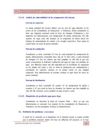 PIP:
“INSTALACIÓN DEL SERVICIO DE AGUA DEL SISTEMA DE RIEGO TECNIFICADO HUARIJUYO EN
EL DISTRITO DE PICHACANI – LARAQUERI, PROVINCIA Y REGIÓN PUNO”
GOBIERNO REGIONALPUNO | PRORRIDRE 98
3.1.2.4. Análisis de vulnerabilidad de los componentes del sistema
Sistema de captación
La fuente principal del recurso hídrico son los ojos de agua ubicadas en los
cerros de las comunidades de Huancarani y Tolamarca, donde actualmente se
tiene una irrigación artesanal canal en base de champas (Tolamarca) y otra
irrigación con infraestructura con mampostería de piedra deteriorada. Por ello
usuarios de riego cada año después de la temporada de lluvias hacen los
trabajos de mantenimiento de canales y los arreglos respectivos. Para captar un
caudal hacia sus áreas de pastos naturales
Sistema de conducción
Actualmente se tiene construido 0.5 km de canal principal de mampostería de
piedra, infraestructuras construidas hace más de 15 años atrás y canal artesanal
de champas 0.5 km, los mismos que han cumplido su vida útil, lo que trae
como consecuencia la deficiente conducción del agua de riego con pérdidas de
agua por filtración, tienen una alta rugosidad por el crecimiento de vegetación
en los taludes del canal, a esto se suma la colmatación por sedimentación y
crecimiento de especies; además en su primer tramo en una longitud
colapsado. Esta infraestructura no permite conducir el agua hacia las áreas de
pastos naturales.
Sistema de distribución
Actualmente se tiene construido 02 canales, 01 de mampostería de piedra y
cemento y 01 con canal en base de champas, los mismos que han cumplido su
vida útil ello reforzará con la cantidad de agua al nuevo canal.
3.1.2.5. Diagnóstico de gestión de agua para riego
Actualmente no interviene la Junta de Usuarios Puno – Ilave, ya que esta
infraestructura es artesanal. Los usuarios de las comunidades de Huancarani y
Tolamarca son las encargadas de hacer el mantenimiento.
3.2. Definición del problema y sus causas
A partir de lo mostrado en el diagnóstico de la situación actual, se puede concluir
que el problema expuesto dentro del área de influencia del proyecto es la baja
 