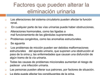 Factores que pueden alterar la
eliminación urinaria
 Las alteraciones del sistema circulatorio pueden afectar la función
renal.
 En cualquier parte de las vías urinarias puede haber obstrucciones.
 Alteraciones hormonales, como las ligadas a
mal funcionamiento de las glándulas suprarrenales.
 Problemas congénitos, como las anomalías estructurales.
 Se aguanta
 Los problemas de micción pueden ser debidos malformaciones
estructurales del aparato urinario, que suponen una obstrucción al
paso de la orina y, las enfermedades que causan una disfunción de
algún tramo de la vía urinaria.
 Todas las causas de problemas miccionales aumentan el riesgo de
padecer una infección urinaria.
 Las personas pueden alterar sus patrones, por factores de situación.
 La dieta puede afectar los constituyentes de la orina.
 