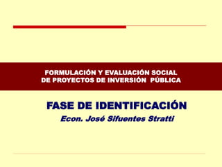 FORMULACIÓN Y EVALUACIÓN SOCIAL
DE PROYECTOS DE INVERSIÓN PÚBLICA
FASE DE IDENTIFICACIÓN
Econ. José Sifuentes Stratti
 