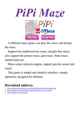 PiPi Maze

   A different maze game, can play the maze, and design
the maze.
   Support the traditional box maze, straight-line maze,
also support the picture maze, gem maze, fruits maze,
animal maze,etc.
   Maze using a physics engine, support gravity sensor and
touch.
   This game is simple and intuitive interface, simple
operation, designed for children.

Download address:
1. http://android-pipi.googlecode.com/files/PiPiMazeV100_forAppAttack.apk
2. http://as.baidu.com/a/item?docid=1944252159&pre=web_am_topten
3. http://dl.dbank.com/c0hvzcl7bc
 