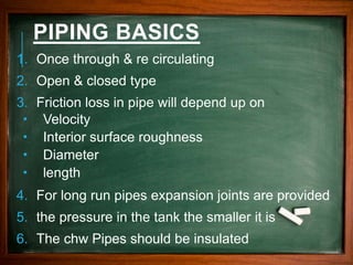 PIPING BASICS
1. Once through & re circulating
2. Open & closed type
3. Friction loss in pipe will depend up on
 Velocity
 Interior surface roughness
 Diameter
 length
4. For long run pipes expansion joints are provided
5. the pressure in the tank the smaller it is
6. The chw Pipes should be insulated
 