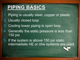 PIPING BASICS
1. Piping is usually steel, copper or plastic
2. Usually closed loop
3. Cooling tower piping is open loop
4. Generally the static pressure is less than
150 psi
5. If the system is above 150 psi static
intermediate HE or chw systems are used
 