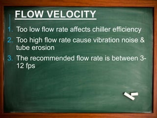 FLOW VELOCITY
1. Too low flow rate affects chiller efficiency
2. Too high flow rate cause vibration noise &
tube erosion
3. The recommended flow rate is between 3-
12 fps
 