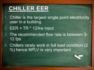 CHILLER EER
1. Chiller is the largest single point electriccity
user in a building
2. EER = TR * 12/kw input
3. The recommended flow rate is between 3-
12 fps
4. Chillers rarely work in full load condition (2
%) hence NPLV is very important
 