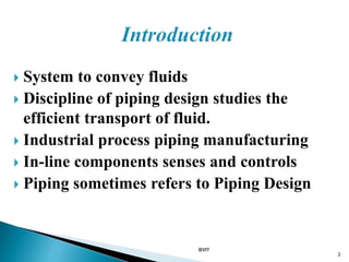  System to convey fluids
 Discipline of piping design studies the
efficient transport of fluid.
 Industrial process piping manufacturing
 In-line components senses and controls
 Piping sometimes refers to Piping Design
BVIT
2
 