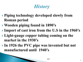  Piping technology developed slowly from
Roman period
 Wooden piping found in 1890’s
 Import of cast iron from the U.S in the 1960’s
 Light-gauge copper tubing coming on the
market in the 1930’s
 In 1926 the PVC pipe was invented but not
manufactured until 1940’s
BVIT
3
 
