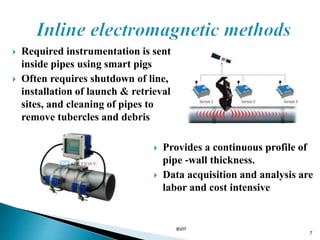  Required instrumentation is sent
inside pipes using smart pigs
 Often requires shutdown of line,
installation of launch & retrieval
sites, and cleaning of pipes to
remove tubercles and debris
7
 Provides a continuous profile of
pipe ‐wall thickness.
 Data acquisition and analysis are
labor and cost intensive
BVIT
 
