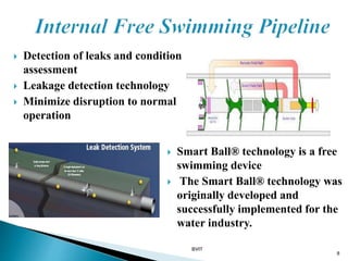  Detection of leaks and condition
assessment
 Leakage detection technology
 Minimize disruption to normal
operation
8
 Smart Ball® technology is a free
swimming device
 The Smart Ball® technology was
originally developed and
successfully implemented for the
water industry.
BVIT
 