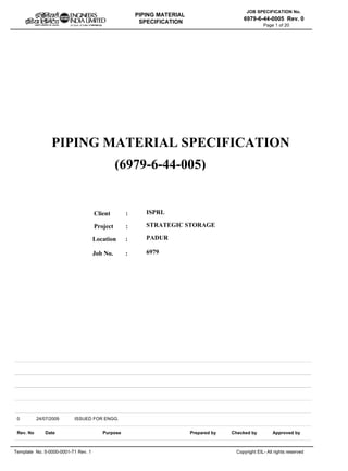 PIPING MATERIAL
SPECIFICATION
Template No. 5-0000-0001-T1 Rev. 1 Copyright EIL- All rights reserved
JOB SPECIFICATION No.
6979-6-44-0005 Rev. 0
Page 1 of 20
PIPING MATERIAL SPECIFICATION
Client :
Project :
Location :
ISPRL
STRATEGIC STORAGE
PADUR
Rev. No Purpose Prepared by Checked by
0 ISSUED FOR ENGG.
Date
24/07/2009
Approved by
(6979-6-44-005)
Job No. : 6979
 