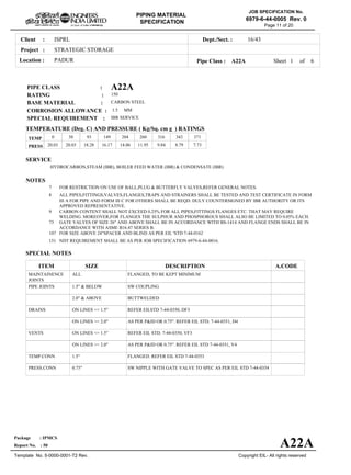 ISPRLClient :
STRATEGIC STORAGE
PADURLocation :
16/43Dept./Sect. :
Project :
PIPING MATERIAL
SPECIFICATION
Copyright EIL- All rights reserved
JOB SPECIFICATION No.
6979-6-44-0005 Rev. 0
Package : IPMCS
Report No. : 50
Template No. 5-0000-0001-T2 Rev.
Page 11 of 20
A22APIPE CLASS :
150RATING :
CARBON STEELBASE MATERIAL :
1.5CORROSION ALLOWANCE :
IBR SERVICESPECIAL REQUIREMENT :
MM
SERVICE
HYDROCARBON,STEAM (IBR), BOILER FEED WATER (IBR) & CONDENSATE (IBR)
NOTES
7
8
9
73
107
151
FOR RESTRICTION ON USE OF BALL,PLUG & BUTTERFLY VALVES,REFER GENERAL NOTES.
ALL PIPES,FITTINGS,VALVES,FLANGES,TRAPS AND STRAINERS SHALL BE TESTED AND TEST CERTIFICATE IN FORM
III A FOR PIPE AND FORM III C FOR OTHERS SHALL BE REQD. DULY COUNTERSIGNED BY IBR AUTHORITY OR ITS
APPROVED REPRESENTATIVE.
CARBON CONTENT SHALL NOT EXCEED 0.25% FOR ALL PIPES,FITTINGS FLANGES ETC. THAT MAY REQUIRE
WELDING. MOREOVER,FOR FLANGES THE SULPHUR AND PHOSPHOROUS SHALL ALSO BE LIMITED TO 0.05% EACH.
GATE VALVES OF SIZE 26" AND ABOVE SHALL BE IN ACCORDANCE WITH BS-1414 AND FLANGE ENDS SHALL BE IN
ACCORDANCE WITH ASME B16.47 SERIES B.
FOR SIZE ABOVE 24"SPACER AND BLIND AS PER EIL 'STD 7-44-0162
NDT REQUIREMENT SHALL BE AS PER JOB SPECIFICATION 6979-6-44-0016.
SPECIAL NOTES
ITEM SIZE DESCRIPTION A.CODE
MAINTAINENCE
JOINTS
PIPE JOINTS
DRAINS
VENTS
TEMP.CONN
PRESS.CONN
ALL
1.5" & BELOW
2.0" & ABOVE
ON LINES <= 1.5"
ON LINES >= 2.0"
ON LINES <= 1.5"
ON LINES >= 2.0"
1.5"
0.75"
FLANGED, TO BE KEPT MINIMUM
SW COUPLING
BUTTWELDED
REFER EILSTD 7-44-0350, DF3
AS PER P&ID OR 0.75". REFER EIL STD. 7-44-0351, D4
REFER EIL STD. 7-44-0350, VF3
AS PER P&ID OR 0.75". REFER EIL STD 7-44-0351, V4
FLANGED. REFER EIL STD 7-44-0353
SW NIPPLE WITH GATE VALVE TO SPEC AS PER EIL STD 7-44-0354
TEMP
PRESS 20.03 20.03 18.28 16.17 14.06 11.95 9.84 8.79 7.73
0 38 93 149 204 260 316 343 371
Sheet 1 of
TEMPERATURE (Deg. C) AND PRESSURE ( Kg/Sq. cm g ) RATINGS
Pipe Class : A22A
A22A
6
 