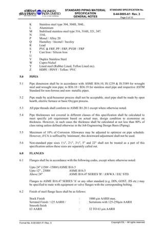 STANDARD SPECIFICATION No.
6-44-0005-A1 Rev. 3
STANDARD PIPING MATERIAL
SPECIFICATION
GENERAL NOTES Page 5 of 15
K Stainless steel type 304, 304H, 304L.
L Aluminium
M Stabilised stainless steel type 316, 316H, 321, 347.
N 316L
P Monel / Alloy 20
Q Hastalloy / Inconel / Incoloy
R Lead
S PVC & FRP, PP / FRP, PVDF / FRP
T Cast Iron / Silicon Iron
U
V Duplex Stainless Steel
W Cupro-Nickel
Y Lined steel (Rubber Lined, Teflon Lined etc).
Z HDPE / PDVF / Teflon / PVC
5.0 PIPES
5.1 Pipe dimension shall be in accordance with ASME B36.10, IS:1239 & IS:3589 for wrought
steel and wrought iron pipe; to B36.10 / B36.19 for stainless steel pipe and respective ASTM
Standard for non-ferrous and non- metallic pipes.
5.2 Pipe made by acid-bessemer process shall not be acceptable, steel pipe shall be made by open
hearth, electric furnace or basic Oxygen process.
5.3 All pipe threads shall conform to ASME B1.20.1 except where otherwise noted.
5.4 Pipe thicknesses not covered in different classes of this specification shall be calculated to
meet specific job requirement based on actual max. design condition to economise on
thickness. However, in such cases the thickness shall be calculated at not less than 80% of
class rating unless defined otherwise in the Job Engineering Design Basis (Piping).
5.5 Maximum of 10% of Corrosion Allowance may be adjusted to optimize on pipe schedule.
However, if CA is suffixed by 'minimum', this downward adjustment shall not be used.
5.6 Non-standard pipe sizes 1¼", 2½", 3½", 5" and 22" shall not be treated as a part of this
specification unless these sizes are separately called out.
6.0 FLANGES
6.1 Flanges shall be in accordance with the following codes, except where otherwise noted:
Upto 24" (150# -1500#)ASME B16.5
Upto 12" , 2500# ASME B16.5
Above 24" ASME B16.47 SERIES 'B' / AWWA / EIL' STD.
Flanges to ASME B16.47 SERIES 'A' or any other standard (e.g. DIN, GOST, JIS etc.) may
be specified to mate with equipment or valve flanges with the corresponding bolting.
6.2 Finish of steel flange faces shall be as follows:
Stock Finish : 1000 µin AARH max.
Serrated Finish / 125 AARH / : Serrations with 125-250µin AARH
Smooth finish
63 AARH : 32 TO 63 µin AARH
Format No. 8-00-0001-F1 Rev. 0 Copyright EIL – All rights reserved
 