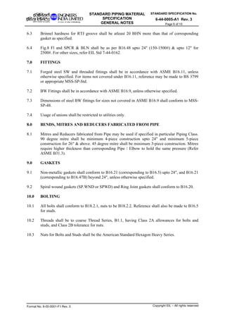 STANDARD SPECIFICATION No.
6-44-0005-A1 Rev. 3
STANDARD PIPING MATERIAL
SPECIFICATION
GENERAL NOTES Page 6 of 15
6.3 Brinnel hardness for RTJ groove shall be atleast 20 BHN more than that of corresponding
gasket as specified.
6.4 Fig.8 Fl and SPCR & BLN shall be as per B16.48 upto 24" (150-1500#) & upto 12" for
2500#. For other sizes, refer EIL Std 7-44-0162.
7.0 FITTINGS
7.1 Forged steel SW and threaded fittings shall be in accordance with ASME B16.11, unless
otherwise specified. For items not covered under B16.11, reference may be made to BS 3799
or appropriate MSS-SP-Std.
7.2 BW Fittings shall be in accordance with ASME B16.9, unless otherwise specified.
7.3 Dimensions of steel BW fittings for sizes not covered in ASME B16.9 shall conform to MSS-
SP-48.
7.4 Usage of unions shall be restricted to utilities only.
8.0 BENDS, MITRES AND REDUCERS FABRICATED FROM PIPE
8.1 Mitres and Reducers fabricated from Pipe may be used if specified in particular Piping Class.
90 degree mitre shall be minimum 4-piece construction upto 24" and minimum 5-piece
construction for 26" & above. 45 degree mitre shall be minimum 3-piece construction. Mitres
require higher thickness than corresponding Pipe / Elbow to hold the same pressure (Refer
ASME B31.3).
9.0 GASKETS
9.1 Non-metallic gaskets shall conform to B16.21 (corresponding to B16.5) upto 24", and B16.21
(corresponding to B16.47B) beyond 24", unless otherwise specified.
9.2 Spiral wound gaskets (SP.WND or SPWD) and Ring Joint gaskets shall conform to B16.20.
10.0 BOLTING
10.1 All bolts shall conform to B18.2.1, nuts to be B18.2.2. Reference shall also be made to B16.5
for studs.
10.2 Threads shall be to coarse Thread Series, B1.1, having Class 2A allowances for bolts and
studs, and Class 2B tolerance for nuts.
10.3 Nuts for Bolts and Studs shall be the American Standard Hexagon Heavy Series.
Format No. 8-00-0001-F1 Rev. 0 Copyright EIL – All rights reserved
 