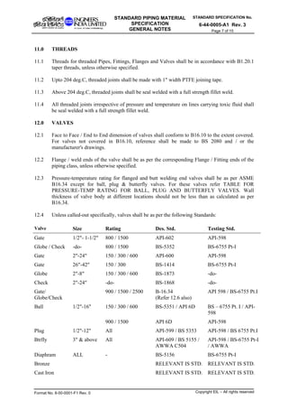 STANDARD SPECIFICATION No.
6-44-0005-A1 Rev. 3
STANDARD PIPING MATERIAL
SPECIFICATION
GENERAL NOTES Page 7 of 15
11.0 THREADS
11.1 Threads for threaded Pipes, Fittings, Flanges and Valves shall be in accordance with B1.20.1
taper threads, unless otherwise specified.
11.2 Upto 204 deg.C, threaded joints shall be made with 1" width PTFE joining tape.
11.3 Above 204 deg.C, threaded joints shall be seal welded with a full strength fillet weld.
11.4 All threaded joints irrespective of pressure and temperature on lines carrying toxic fluid shall
be seal welded with a full strength fillet weld.
12.0 VALVES
12.1 Face to Face / End to End dimension of valves shall conform to B16.10 to the extent covered.
For valves not covered in B16.10, reference shall be made to BS 2080 and / or the
manufacturer's drawings.
12.2 Flange / weld ends of the valve shall be as per the corresponding Flange / Fitting ends of the
piping class, unless otherwise specified.
12.3 Pressure-temperature rating for flanged and butt welding end valves shall be as per ASME
B16.34 except for ball, plug & butterfly valves. For these valves refer TABLE FOR
PRESSURE-TEMP RATING FOR BALL, PLUG AND BUTTERFLY VALVES. Wall
thickness of valve body at different locations should not be less than as calculated as per
B16.34.
12.4 Unless called-out specifically, valves shall be as per the following Standards:
Valve Size Rating Des. Std. Testing Std.
Gate 1/2"- 1-1/2" 800 / 1500 API-602 API-598
Globe / Check -do- 800 / 1500 BS-5352 BS-6755 Pt-I
Gate 2"-24" 150 / 300 / 600 API-600 API-598
Gate 26"-42" 150 / 300 BS-1414 BS-6755 Pt-I
Globe 2"-8" 150 / 300 / 600 BS-1873 -do-
Check 2"-24" -do- BS-1868 -do-
Gate/
Globe/Check
900 / 1500 / 2500 B-16.34
(Refer 12.6 also)
API 598 / BS-6755 Pt.I
150 / 300 / 600 BS-5351 / API 6D BS – 6755 Pt. I / API-
598
Ball 1/2"-16"
900 / 1500 API 6D API-598
Plug 1/2"-12" All API-599 / BS 5353 API-598 / BS 6755 Pt.I
Btrfly 3" & above All API-609 / BS 5155 /
AWWA C504
API-598 / BS-6755 Pt-I
/ AWWA
Diaphram ALL - BS-5156 BS-6755 Pt-I
Bronze RELEVANT IS STD. RELEVANT IS STD.
Cast Iron RELEVANT IS STD. RELEVANT IS STD.
Format No. 8-00-0001-F1 Rev. 0 Copyright EIL – All rights reserved
 