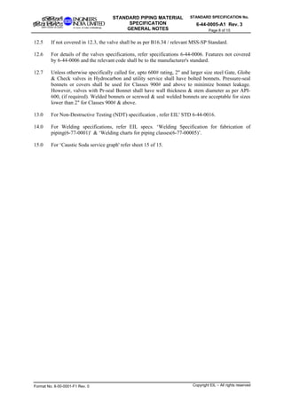 STANDARD SPECIFICATION No.
6-44-0005-A1 Rev. 3
STANDARD PIPING MATERIAL
SPECIFICATION
GENERAL NOTES Page 8 of 15
12.5 If not covered in 12.3, the valve shall be as per B16.34 / relevant MSS-SP Standard.
12.6 For details of the valves specifications, refer specifications 6-44-0006. Features not covered
by 6-44-0006 and the relevant code shall be to the manufacturer's standard.
12.7 Unless otherwise specifically called for, upto 600# rating, 2" and larger size steel Gate, Globe
& Check valves in Hydrocarbon and utility service shall have bolted bonnets. Pressure-seal
bonnets or covers shall be used for Classes 900# and above to minimize bonnet leakage.
However, valves with Pr-seal Bonnet shall have wall thickness & stem diameter as per API-
600, (if required). Welded bonnets or screwed & seal welded bonnets are acceptable for sizes
lower than 2" for Classes 900# & above.
13.0 For Non-Destructive Testing (NDT) specification , refer EIL' STD 6-44-0016.
14.0 For Welding specifications, refer EIL specs. ‘Welding Specification for fabrication of
piping(6-77-0001)' & ‘Welding charts for piping classes(6-77-00005)’.
15.0 For ‘Caustic Soda service graph' refer sheet 15 of 15.
Format No. 8-00-0001-F1 Rev. 0 Copyright EIL – All rights reserved
 