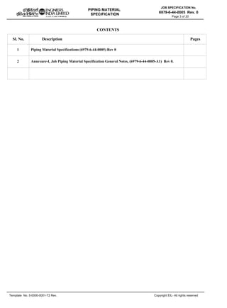 PIPING MATERIAL
SPECIFICATION
Copyright EIL- All rights reserved
JOB SPECIFICATION No.
6979-6-44-0005 Rev. 0
Template No. 5-0000-0001-T2 Rev.
Page 3 of 20
CONTENTS
Sl. No. Description Pages
1
2
Piping Material Specifications (6979-6-44-0005) Rev 0
Annexure-I, Job Piping Material Specification General Notes, (6979-6-44-0005-A1) Rev 0.
 