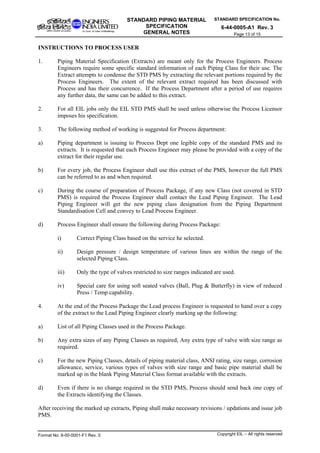 STANDARD SPECIFICATION No.
6-44-0005-A1 Rev. 3
STANDARD PIPING MATERIAL
SPECIFICATION
GENERAL NOTES Page 13 of 15
INSTRUCTIONS TO PROCESS USER
1. Piping Material Specification (Extracts) are meant only for the Process Engineers. Process
Engineers require some specific standard information of each Piping Class for their use. The
Extract attempts to condense the STD PMS by extracting the relevant portions required by the
Process Engineers. The extent of the relevant extract required has been discussed with
Process and has their concurrence. If the Process Department after a period of use requires
any further data, the same can be added to this extract.
2. For all EIL jobs only the EIL STD PMS shall be used unless otherwise the Process Licensor
imposes his specification.
3. The following method of working is suggested for Process department:
a) Piping department is issuing to Process Dept one legible copy of the standard PMS and its
extracts. It is requested that each Process Engineer may please be provided with a copy of the
extract for their regular use.
b) For every job, the Process Engineer shall use this extract of the PMS, however the full PMS
can be referred to as and when required.
c) During the course of preparation of Process Package, if any new Class (not covered in STD
PMS) is required the Process Engineer shall contact the Lead Piping Engineer. The Lead
Piping Engineer will get the new piping class designation from the Piping Department
Standardisation Cell and convey to Lead Process Engineer.
d) Process Engineer shall ensure the following during Process Package:
i) Correct Piping Class based on the service he selected.
ii) Design pressure / design temperature of various lines are within the range of the
selected Piping Class.
iii) Only the type of valves restricted to size ranges indicated are used.
iv) Special care for using soft seated valves (Ball, Plug & Butterfly) in view of reduced
Press / Temp capability.
4. At the end of the Process Package the Lead process Engineer is requested to hand over a copy
of the extract to the Lead Piping Engineer clearly marking up the following:
a) List of all Piping Classes used in the Process Package.
b) Any extra sizes of any Piping Classes as required, Any extra type of valve with size range as
required.
c) For the new Piping Classes, details of piping material class, ANSI rating, size range, corrosion
allowance, service, various types of valves with size range and basic pipe material shall be
marked up in the blank Piping Material Class format available with the extracts.
d) Even if there is no change required in the STD PMS, Process should send back one copy of
the Extracts identifying the Classes.
After receiving the marked up extracts, Piping shall make necessary revisions / updations and issue job
PMS.
Format No. 8-00-0001-F1 Rev. 0 Copyright EIL – All rights reserved
 