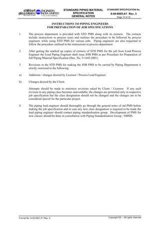 STANDARD SPECIFICATION No.
6-44-0005-A1 Rev. 3
STANDARD PIPING MATERIAL
SPECIFICATION
GENERAL NOTES Page 14 of 15
INSTRUCTIONS TO PIPING ENGINEERS
FOR PREPARATION OF JOB SPECIFICATIONS
1. The process department is provided with STD PMS along with its extracts. The extracts
include instructions to process users and outlines the procedure to be followed by process
engineers while using STD PMS for various jobs. Piping engineers are also requested to
follow the procedure outlined in the instructions to process department.
2. After getting the marked up copies of extracts of STD PMS for the job from Lead Process
Engineer the Lead Piping Engineer shall issue JOB PMS as per Procedure for Preparation of
Job Piping Material Specification (Doc. No. 5-1643-2001)
3. Revisions in the STD PMS for making the JOB PMS to be carried by Piping Department is
strictly restricted to the following:
a) Additions / changes desired by Licensor / Process Lead Engineer.
b) Changes desired by the Client.
Attempts should be made to minimize revisions asked by Client / Licensor. If any such
revision in any piping class becomes unavoidable, the changes are permitted only in respective
job specification but the class designation should not be changed and the changes are to be
considered special for the particular project.
4. The piping lead engineer should thoroughly go through the general notes of std PMS before
making the job specification and in case any new class designation is required to be made the
lead piping engineer should contact piping standardisation group. Development of PMS for
new classes should be done in consultation with Piping Standardisation Group / SMMS.
Format No. 8-00-0001-F1 Rev. 0 Copyright EIL – All rights reserved
 