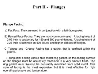 Part II - Flanges
Flange Facing:
a) Flat Face: They are used in conjunction with a full-face gasket.
B) Raised Face Facing: They are most commonly used. A facing height of
0.06 inch is customary for 150 and 300 pound flanges. A facing height of
0.25 inch is common on 400 pound and higher classes of flanges.
C) Tongue and Groove Facing has a gasket that is confined within the
groove.
D) Ring Joint Facing uses a solid metal ring gasket, so the sealing surface
on the flanges must be accurately machined to a very smooth finish. The
ring gasket must likewise be accurately machined from solid metal. This
style of facing is the most expensive, but it is most effective for high
operating pressure and temperature.
 