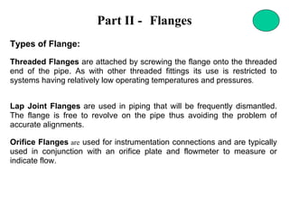 Part II - Flanges
Types of Flange:
Threaded Flanges are attached by screwing the flange onto the threaded
end of the pipe. As with other threaded fittings its use is restricted to
systems having relatively low operating temperatures and pressures.
Lap Joint Flanges are used in piping that will be frequently dismantled.
The flange is free to revolve on the pipe thus avoiding the problem of
accurate alignments.
Orifice Flanges are used for instrumentation connections and are typically
used in conjunction with an orifice plate and flowmeter to measure or
indicate flow.
 