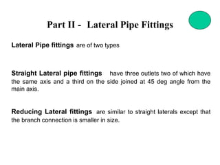 Part II - Lateral Pipe Fittings
Lateral Pipe fittings are of two types
Straight Lateral pipe fittings have three outlets two of which have
the same axis and a third on the side joined at 45 deg angle from the
main axis.
Reducing Lateral fittings are similar to straight laterals except that
the branch connection is smaller in size.
 