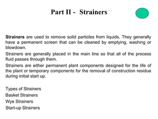 Part II - Strainers
Strainers are used to remove solid particles from liquids. They generally
have a permanent screen that can be cleaned by emptying, washing or
blowdown.
Strainers are generally placed in the main line so that all of the process
fluid passes through them.
Strainers are either permanent plant components designed for the life of
the plant or temporary components for the removal of construction residue
during initial start up.
Types of Strainers
Basket Strainers
Wye Strainers
Start-up Strainers
 