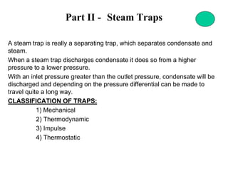 Part II - Steam Traps
A steam trap is really a separating trap, which separates condensate and
steam.
When a steam trap discharges condensate it does so from a higher
pressure to a lower pressure.
With an inlet pressure greater than the outlet pressure, condensate will be
discharged and depending on the pressure differential can be made to
travel quite a long way.
CLASSIFICATION OF TRAPS:
1) Mechanical
2) Thermodynamic
3) Impulse
4) Thermostatic
 