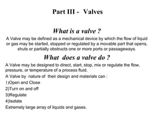 Part III - Valves
What is a valve ?
A Valve may be defined as a mechanical device by which the flow of liquid
or gas may be started, stopped or regulated by a movable part that opens,
shuts or partially obstructs one or more ports or passageways.
What does a valve do ?
A Valve may be designed to direct, start, stop, mix or regulate the flow,
pressure, or temperature of a process fluid.
A Valve by nature of their design and materials can :
1)Open and Close
2)Turn on and off
3)Regulate
4)Isolate
Extremely large array of liquids and gases.
 