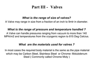 Part III - Valves
What is the range of size of valves?
A Valve may range in size from a fraction of an inch to 9mtr in diameter.
What is the range of pressure and temperature handled ?
A Valve can handle pressures ranging from vacuum to more than 140
MPA/m2 and temperatures from the cryogenic region to 815 Deg Celcius.
What are the materials used for valves ?
In most cases the required body material is the same as the pipe material
which may be Carbon Steel, Stainless Steel or Chrome- Molubdenum
Steel ( Commonly called Chrome Moly )
 