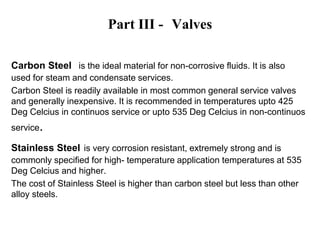 Part III - Valves
Carbon Steel is the ideal material for non-corrosive fluids. It is also
used for steam and condensate services.
Carbon Steel is readily available in most common general service valves
and generally inexpensive. It is recommended in temperatures upto 425
Deg Celcius in continuos service or upto 535 Deg Celcius in non-continuos
service.
Stainless Steel is very corrosion resistant, extremely strong and is
commonly specified for high- temperature application temperatures at 535
Deg Celcius and higher.
The cost of Stainless Steel is higher than carbon steel but less than other
alloy steels.
 