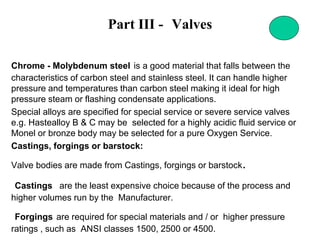 Part III - Valves
Chrome - Molybdenum steel is a good material that falls between the
characteristics of carbon steel and stainless steel. It can handle higher
pressure and temperatures than carbon steel making it ideal for high
pressure steam or flashing condensate applications.
Special alloys are specified for special service or severe service valves
e.g. Hastealloy B & C may be selected for a highly acidic fluid service or
Monel or bronze body may be selected for a pure Oxygen Service.
Castings, forgings or barstock:
Valve bodies are made from Castings, forgings or barstock.
Castings are the least expensive choice because of the process and
higher volumes run by the Manufacturer.
Forgings are required for special materials and / or higher pressure
ratings , such as ANSI classes 1500, 2500 or 4500.
 
