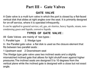 Part III - Gate Valves
GATE VALVE
A Gate valve is a multi turn valve in which the port is closed by a flat-faced
vertical disk that slides at right angles over the seat. It is primarily designed
for on-off service, where it is operated infrequently.
It can be applied to general service, oil, gas, air slurries, heavy liquids, steam, non-
condensing gases and liquids, corrosive liquids.
TYPES OF GATE VALVE :
All Gate Valves are mainly of two types :
1. Parallel type 2. Wedge type
In the Parallel gate valve a flat disk is used as the closure element that
fits between two parallel seats :
1 Upstream seat 2 Downstream seat
The Wedge type gate valve uses two inclined seats and a slightly
mismatched inclined gate that allows for tight shutoff even against higher
pressures.The inclined seats are designed 5 to 10 degrees from the
vertical plane while the inclined gate is designed with a close but not exact
angle.
 