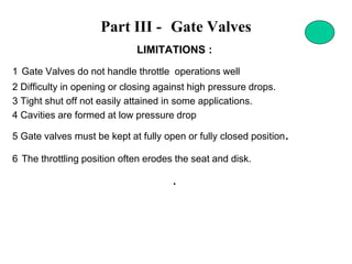 Part III - Gate Valves
LIMITATIONS :
1 Gate Valves do not handle throttle operations well
2 Difficulty in opening or closing against high pressure drops.
3 Tight shut off not easily attained in some applications.
4 Cavities are formed at low pressure drop
5 Gate valves must be kept at fully open or fully closed position.
6 The throttling position often erodes the seat and disk.
.
 