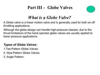 Part III - Globe Valves
What is a Globe Valve?
A Globe valve is a linear motion valve and is generally used for both on-off
throttling applications.
Although the globe design can handle high-pressure classes, due to the
thrust limitations of the hand operator globe valves are usually applied to
lower pressure applications.
Types of Globe Valves:
1.Tee-Pattern Globe Valves:
2. Wye-Pattern Globe Valves:
3. Angle Pattern:
 