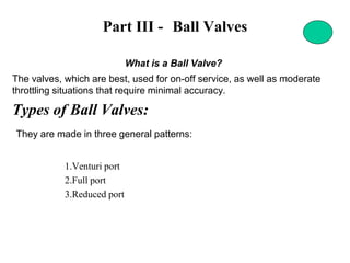 Part III - Ball Valves
What is a Ball Valve?
The valves, which are best, used for on-off service, as well as moderate
throttling situations that require minimal accuracy.
Types of Ball Valves:
They are made in three general patterns:
1.Venturi port
2.Full port
3.Reduced port
 