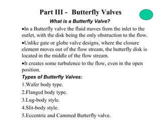 Part III - Butterfly Valves
What is a Butterfly Valve?
•In a Butterfly valve the fluid moves from the inlet to the
outlet, with the disk being the only obstruction to the flow.
•Unlike gate or globe valve designs, where the closure
element moves out of the flow stream, the butterfly disk is
located in the middle of the flow stream.
•It creates some turbulence to the flow, even in the open
position.
Types of Butterfly Valves:
1.Wafer body type.
2.Flanged body type.
3.Lug-body style.
4.Slit-body style.
5.Eccentric and Cammed Butterfly valve.
 