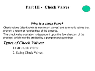 Part III - Check Valves
What is a check Valve?
Check valves (also known as non-return valves) are automatic valves that
prevent a return or reverse flow of the process.
The check valve operation is dependent upon the flow direction of the
process, which may be created by a pump or pressure drop.
Types of Check Valves:
1.Lift Check Valves:
2. Swing Check Valves:
 