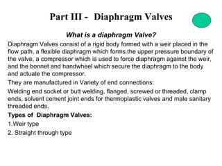 Part III - Diaphragm Valves
What is a diaphragm Valve?
Diaphragm Valves consist of a rigid body formed with a weir placed in the
flow path, a flexible diaphragm which forms the upper pressure boundary of
the valve, a compressor which is used to force diaphragm against the weir,
and the bonnet and handwheel which secure the diaphragm to the body
and actuate the compressor.
They are manufactured in Variety of end connections:
Welding end socket or butt welding, flanged, screwed or threaded, clamp
ends, solvent cement joint ends for thermoplastic valves and male sanitary
threaded ends.
Types of Diaphragm Valves:
1.Weir type
2. Straight through type
 