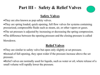 Part III - Safety & Relief Valves
Safety Valves
•They are also known as pop safety valves.
•They are spring loaded, quick opening, full flow valves for systems containing
pressurized, compressible fluids such as steam, air, or other vapors or gases.
•The set pressure is adjusted by increasing or decreasing the spring compression.
•The difference between the opening pressure and the closing pressure is called
blowdown.
Relief Valves
•They are similar to safety valve but open only slightly at set pressure.
•Instead of full opening, they open wider if the pressure increase above the set
pressure.
•Relief valves are normally used for liquids, such as water or oil, where release of a
small volume will rapidly lower the pressure.
 