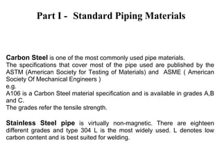 Part I - Standard Piping Materials
Carbon Steel is one of the most commonly used pipe materials.
The specifications that cover most of the pipe used are published by the
ASTM (American Society for Testing of Materials) and ASME ( American
Society Of Mechanical Engineers )
e.g.
A106 is a Carbon Steel material specification and is available in grades A,B
and C.
The grades refer the tensile strength.
Stainless Steel pipe is virtually non-magnetic. There are eighteen
different grades and type 304 L is the most widely used. L denotes low
carbon content and is best suited for welding.
 