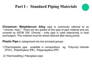 Part I - Standard Piping Materials
Chromium- Molybdenum Alloy pipe is commonly referred to as
'' chrome- moly ''. There are ten grades of this type of pipe material and are
covered by ASTM 335. Chrome - moly pipe is used extensively in heat
exchangers. This material must be stress-relieved after being joined.
Plastic Pipe is categorized into two principal groups :
1)Thermoplastic pipe available in compositions eg Polyvinyl chloride
(PVC) , Polyethylene (PE) , Polypropylene (PP)
2) Thermosetting ( Fiberglass) pipe
 