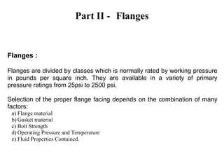 Part II - Flanges
Flanges :
Flanges are divided by classes which is normally rated by working pressure
in pounds per square inch. They are available in a variety of primary
pressure ratings from 25psi to 2500 psi.
Selection of the proper flange facing depends on the combination of many
factors:
a) Flange material
b) Gasket material
c) Bolt Strength
d) Operating Pressure and Temperature
e) Fluid Properties Contained.
 