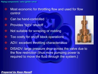  Most economic for throttling flow and used for flow
control
 Can be hand-controlled
 Provides “tight” shutoff
 Not suitable for scraping or rodding
 Too costly for on/off block operations
 ADV: excellent throttling characteristics
 DISADV: large pressure drop across the valve due to
the flow restriction (thus more pumping power is
required to move the fluid through the system.)
Piping components: valve (globe valve)
Prepared by Reza Manafi
 