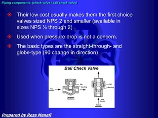 Their low cost usually makes them the first choice
valves sized NPS 2 and smaller (available in
sizes NPS ½ through 2)
 Used when pressure drop is not a concern.
 The basic types are the straight-through- and
globe-type (90 change in direction)
Piping components: (check valve / ball check valve)
Prepared by Reza Manafi
 
