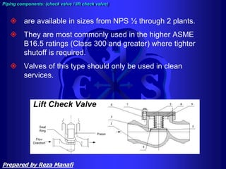  are available in sizes from NPS ½ through 2 plants.
 They are most commonly used in the higher ASME
B16.5 ratings (Class 300 and greater) where tighter
shutoff is required.
 Valves of this type should only be used in clean
services.
Piping components: (check valve / lift check valve)
Prepared by Reza Manafi
 