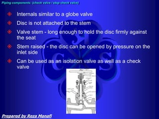 Piping components: (check valve / stop check valve)
 Internals similar to a globe valve
 Disc is not attached to the stem
 Valve stem - long enough to hold the disc firmly against
the seat
 Stem raised - the disc can be opened by pressure on the
inlet side
 Can be used as an isolation valve as well as a check
valve
Prepared by Reza Manafi
 
