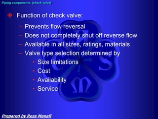  Function of check valve:
– Prevents flow reversal
– Does not completely shut off reverse flow
– Available in all sizes, ratings, materials
– Valve type selection determined by
• Size limitations
• Cost
• Availability
• Service
Piping components: (check valve)
Prepared by Reza Manafi
 