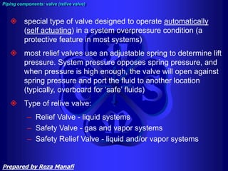 Piping components: valve (relive valve)
 special type of valve designed to operate automatically
(self actuating) in a system overpressure condition (a
protective feature in most systems)
 most relief valves use an adjustable spring to determine lift
pressure. System pressure opposes spring pressure, and
when pressure is high enough, the valve will open against
spring pressure and port the fluid to another location
(typically, overboard for ‘safe’ fluids)
 Type of relive valve:
– Relief Valve - liquid systems
– Safety Valve - gas and vapor systems
– Safety Relief Valve - liquid and/or vapor systems
Prepared by Reza Manafi
 
