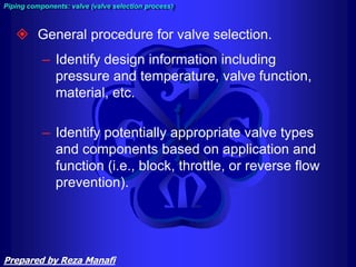  General procedure for valve selection.
– Identify design information including
pressure and temperature, valve function,
material, etc.
– Identify potentially appropriate valve types
and components based on application and
function (i.e., block, throttle, or reverse flow
prevention).
Piping components: valve (valve selection process)
Prepared by Reza Manafi
 