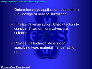 – Determine valve application requirements
(i.e., design or service limitations).
– Finalize valve selection. Check factors to
consider if two or more valves are
suitable.
– Provide full technical description
specifying type, material, flange rating,
etc.
Piping components: valve (valve selection process)
Prepared by Reza Manafi
 